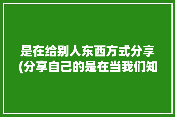 是在给别人东西方式分享(分享自己的是在当我们知识)「给人分享东西的时候怎么表达」