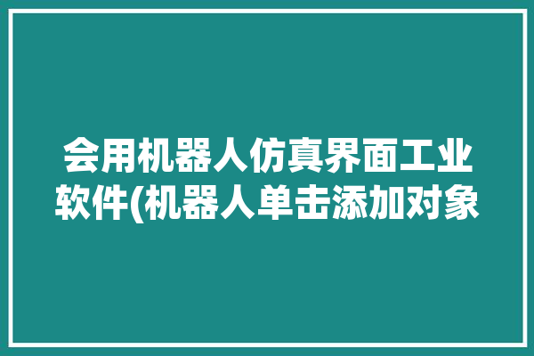 会用机器人仿真界面工业软件(机器人单击添加对象单元格)「机器人仿真的步骤」