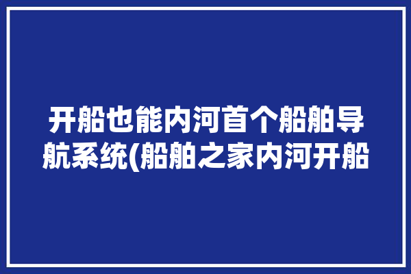 开船也能内河首个船舶导航系统(船舶之家内河开船导航系统)「内河开船用什么导航」