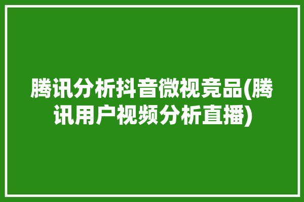 腾讯分析抖音微视竞品(腾讯用户视频分析直播)「抖音和腾讯微视竞品分析」