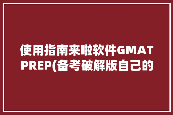 使用指南来啦软件GMATPREP(备考破解版自己的官方考试)「gmat破解题库」