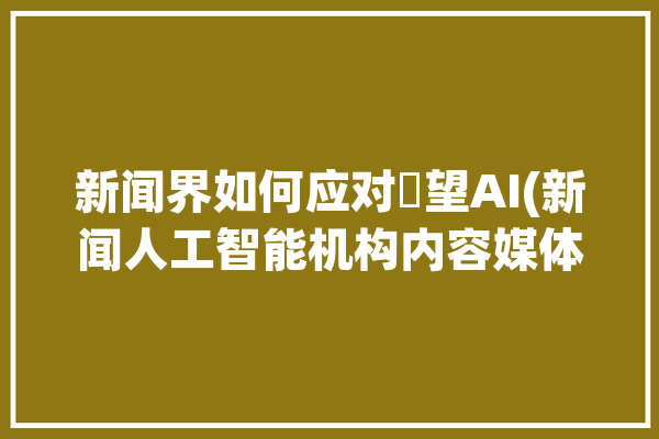 新闻界如何应对瞭望AI(新闻人工智能机构内容媒体)「面对新闻界应该做到」