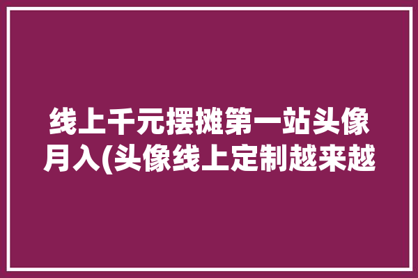 线上千元摆摊第一站头像月入(头像线上定制越来越科技)「摆摊头像生成」