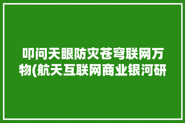 叩问天眼防灾苍穹联网万物(航天互联网商业银河研究院)「叩问天地」