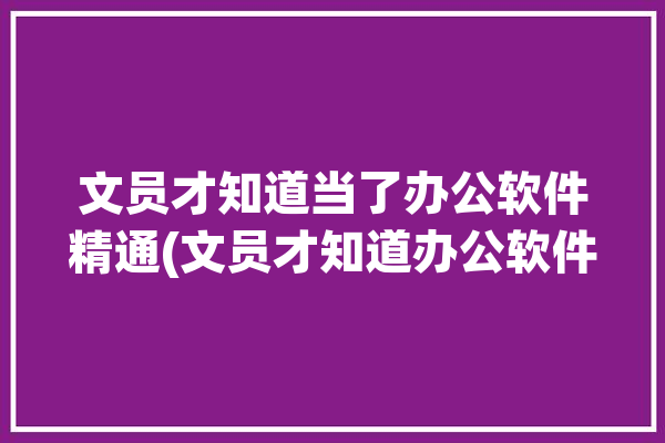 文员才知道当了办公软件精通(文员才知道办公软件精通当了)「文员要精通办公软件吗」