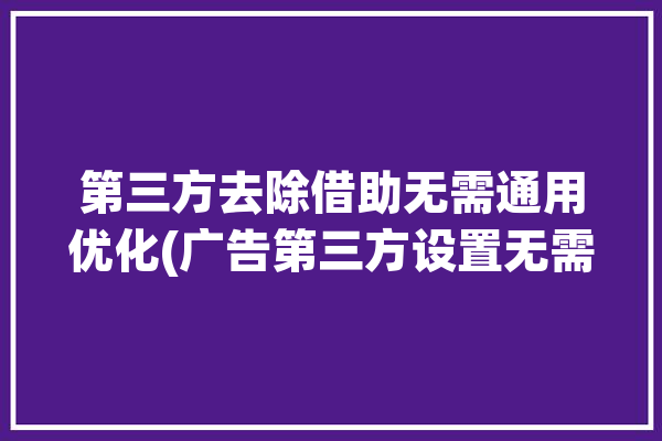 第三方去除借助无需通用优化(广告第三方设置无需不超过)「第三方去广告规则」