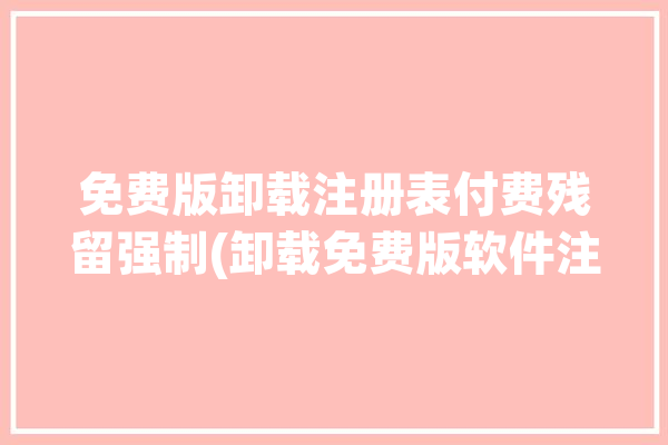 免费版卸载注册表付费残留强制(卸载免费版软件注册表残留)「卸载注册表的软件 知乎」