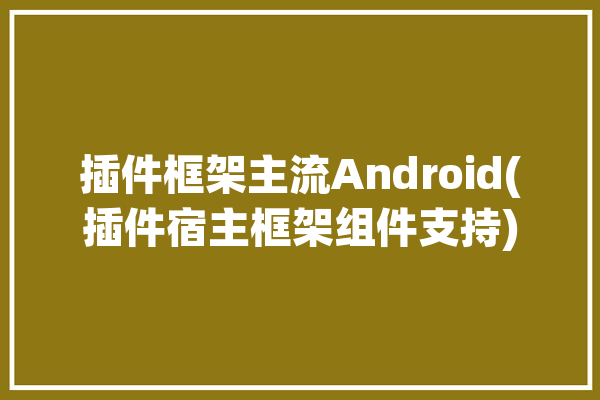 插件框架主流Android(插件宿主框架组件支持)「插件化框架安卓」