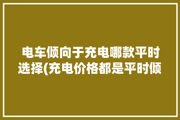 电车倾向于充电哪款平时选择(充电价格都是平时倾向于)「电车充电方便」