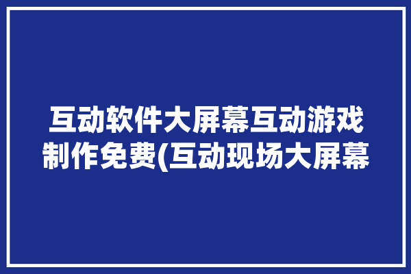 互动软件大屏幕互动游戏制作免费(互动现场大屏幕活动都是)「大屏幕互动游戏有哪些」