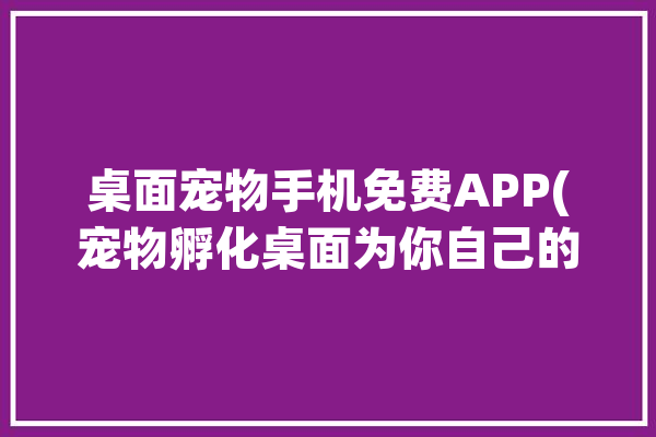 桌面宠物手机免费APP(宠物孵化桌面为你自己的)「桌面宠物app哪个好?手机桌面宠物软件」