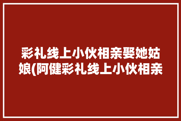 彩礼线上小伙相亲娶她姑娘(阿健彩礼线上小伙相亲)