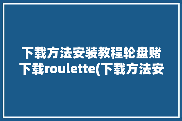 下载方法安装教程轮盘赌下载roulette(下载方法安装下载教程轮盘赌)「轮盘赌选择步骤」