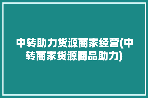 中转助力货源商家经营(中转商家货源商品助力)「中转商是什么意思」