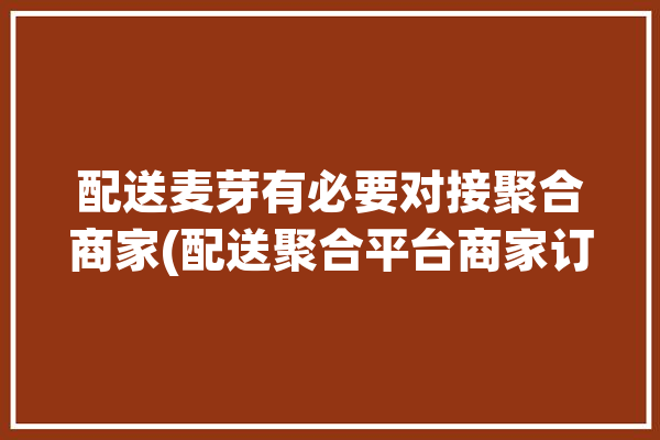 配送麦芽有必要对接聚合商家(配送聚合平台商家订单)「麦芽田聚合配送」