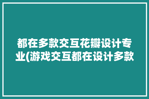 都在多款交互花瓣设计专业(游戏交互都在设计多款)