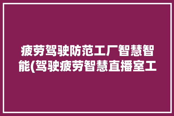 疲劳驾驶防范工厂智慧智能(驾驶疲劳智慧直播室工厂)「疲劳驾驶视频视频」