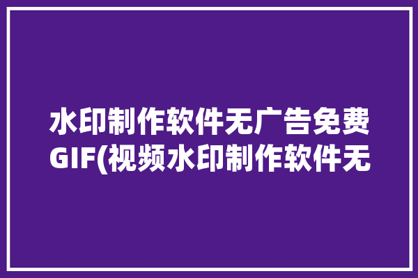 水印制作软件无广告免费GIF(视频水印制作软件无广告反转)「水印视频制作软件下载」