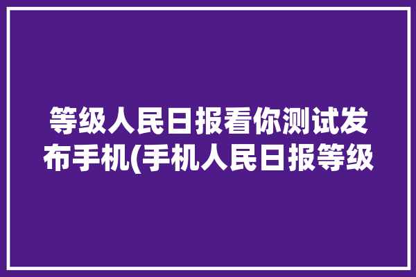 等级人民日报看你测试发布手机(手机人民日报等级看你禅定)「人民日报app等级」