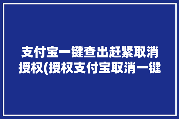 支付宝一键查出赶紧取消授权(授权支付宝取消一键查出)「支付宝取消授权在哪里」