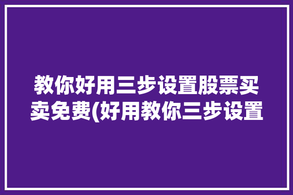 教你好用三步设置股票买卖免费(好用教你三步设置自己的)「股票买卖怎么设置」