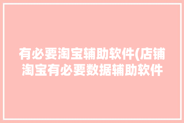 有必要淘宝辅助软件(店铺淘宝有必要数据辅助软件)「淘宝店铺必备辅助软件」