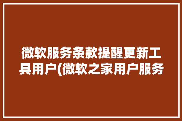 微软服务条款提醒更新工具用户(微软之家用户服务条款)「今天微软服务器更新维护」