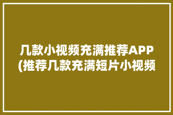 几款小视频充满推荐APP(推荐几款充满短片小视频)「主流小视频app有哪些」