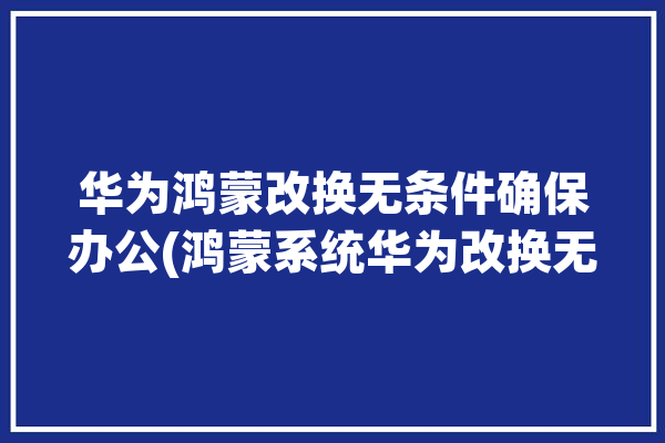 华为鸿蒙改换无条件确保办公(鸿蒙系统华为改换无条件)「华为鸿蒙系统怎么更改」