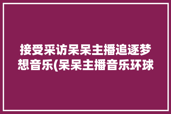 接受采访呆呆主播追逐梦想音乐(呆呆主播音乐环球追逐)「呆呆vlog」