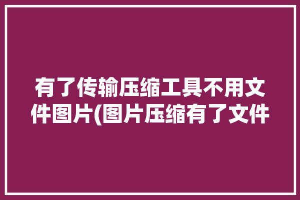 有了传输压缩工具不用文件图片(图片压缩有了文件传输)「压缩后传输会变快吗」