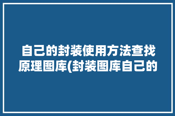 自己的封装使用方法查找原理图库(封装图库自己的原理导出)「怎么封装原理图库」