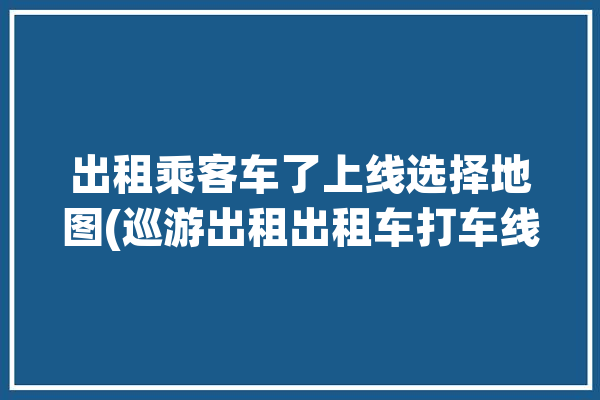 出租乘客车了上线选择地图(巡游出租出租车打车线上)「巡游出租车app」