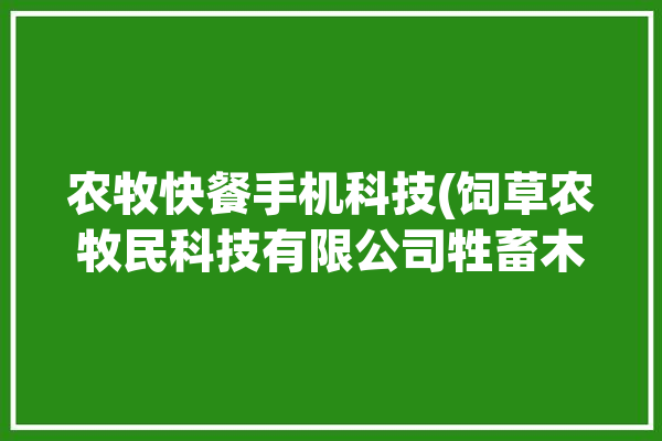 农牧快餐手机科技(饲草农牧民科技有限公司牲畜木村)「农牧食品有限公司」