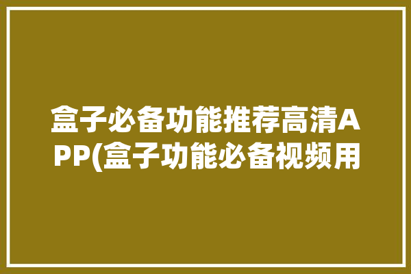 盒子必备功能推荐高清APP(盒子功能必备视频用户)「盒子软件哪个好」