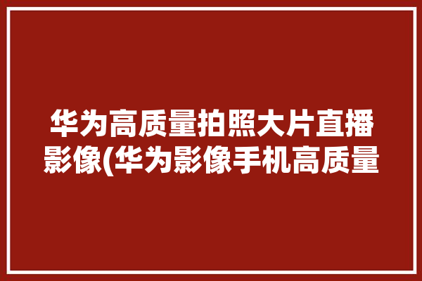 华为高质量拍照大片直播影像(华为影像手机高质量拍照)「华为专业照相 技巧」