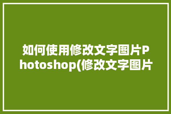 如何使用修改文字图片Photoshop(修改文字图片如何使用工具)「ps修改图片文字教程视频」