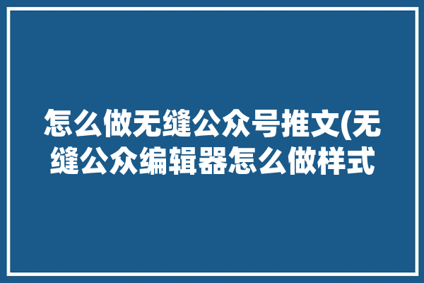 怎么做无缝公众号推文(无缝公众编辑器怎么做样式)「公众号无缝拼接」