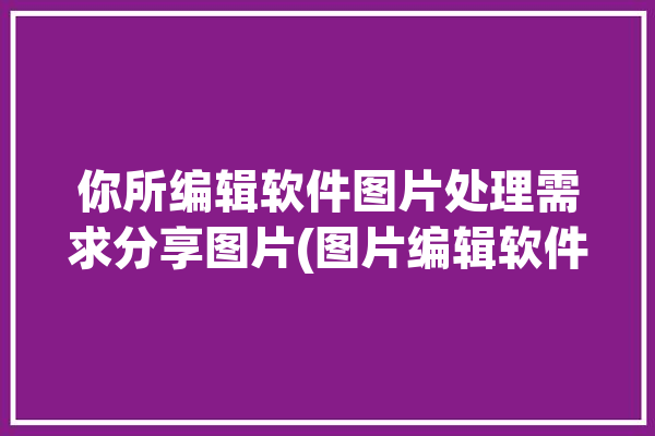 你所编辑软件图片处理需求分享图片(图片编辑软件你所图片处理需求)