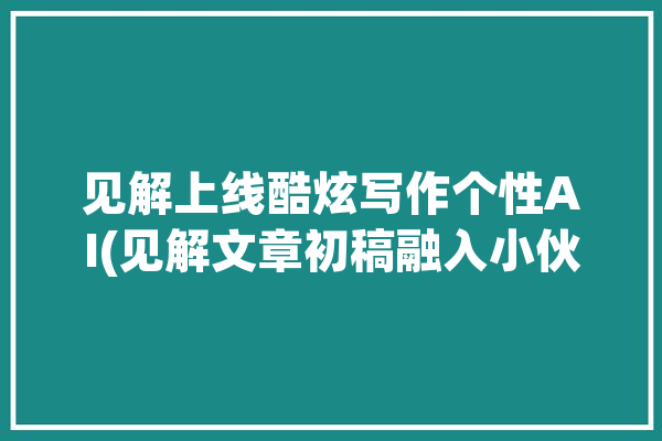 见解上线酷炫写作个性AI(见解文章初稿融入小伙伴)「见解怎么写?」