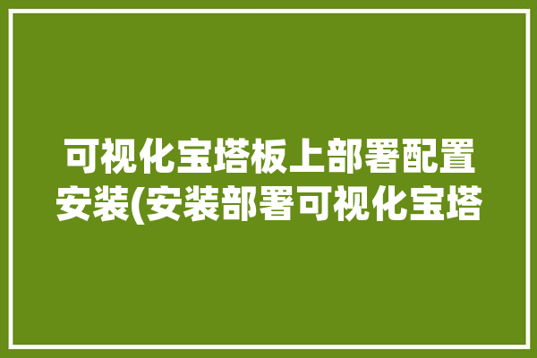 可视化宝塔板上部署配置安装(安装部署可视化宝塔配置)「宝塔可视化服务器」