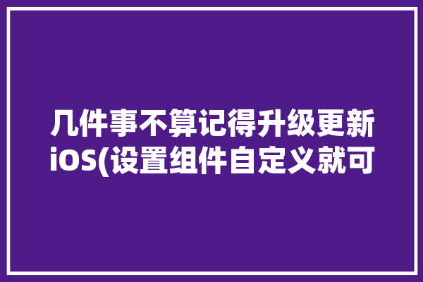 几件事不算记得升级更新iOS(设置组件自定义就可以显示)「ios 自定义组件」