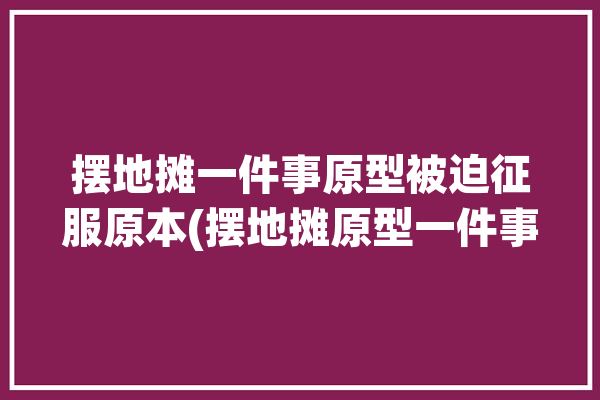 摆地摊一件事原型被迫征服原本(摆地摊原型一件事征服被迫)「摆地摊的真实经历」