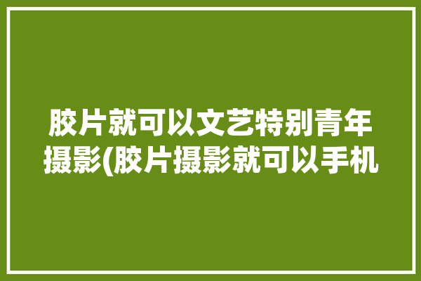 胶片就可以文艺特别青年摄影(胶片摄影就可以手机文艺)「胶片文化」