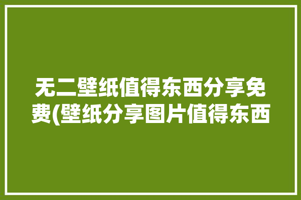 无二壁纸值得东西分享免费(壁纸分享图片值得东西)「壁纸无感」