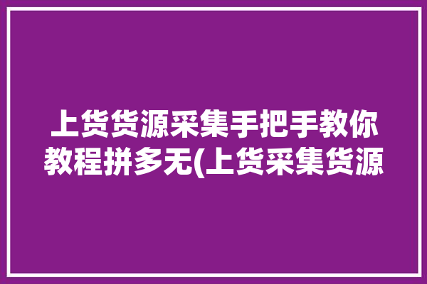 上货货源采集手把手教你教程拼多无(上货采集货源货品有很多)「拼多多采集上货软件哪个好」