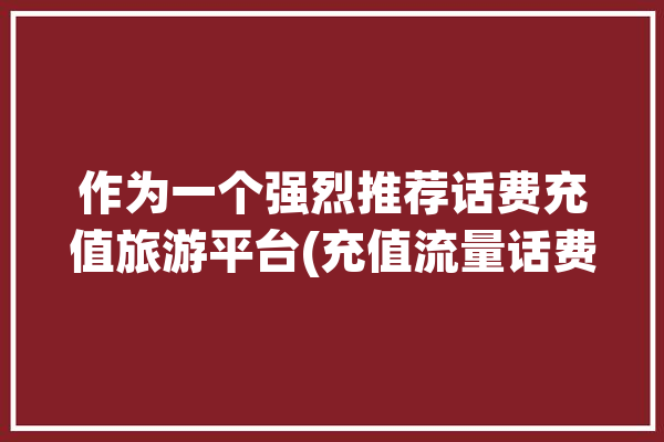 作为一个强烈推荐话费充值旅游平台(充值流量话费作为一个全球)