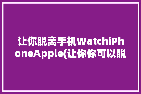 让你脱离手机WatchiPhoneApple(让你你可以脱离手机功能)「applewatch脱离手机可以干嘛」