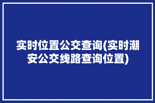 实时位置公交查询(实时潮安公交线路查询位置)「潮安公交车线路查询软件」