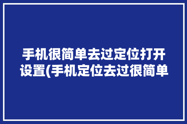 手机很简单去过定位打开设置(手机定位去过很简单打开)「如何定位手机去过的地方」